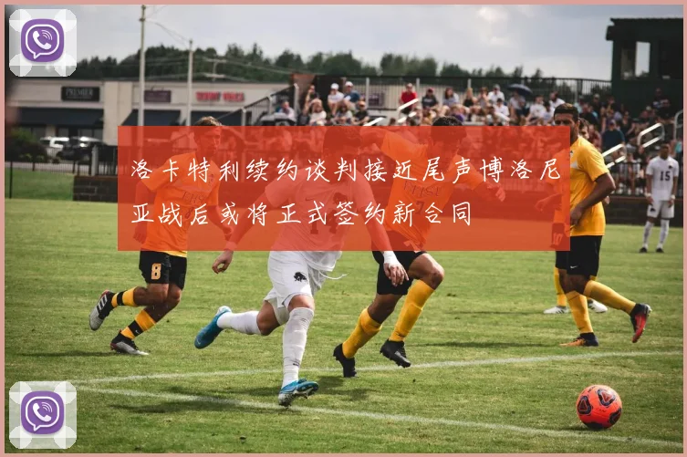 洛卡特利续约谈判接近尾声博洛尼亚战后或将正式签约新合同