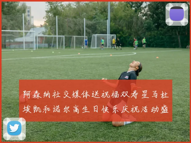 阿森纳社交媒体送祝福双寿星马杜埃凯和诺尔高生日快乐庆祝活动盛大开启