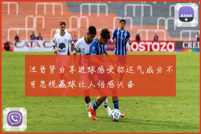 汪晋贤分享进球感受称运气成分不可忽视赢球让人倍感兴奋