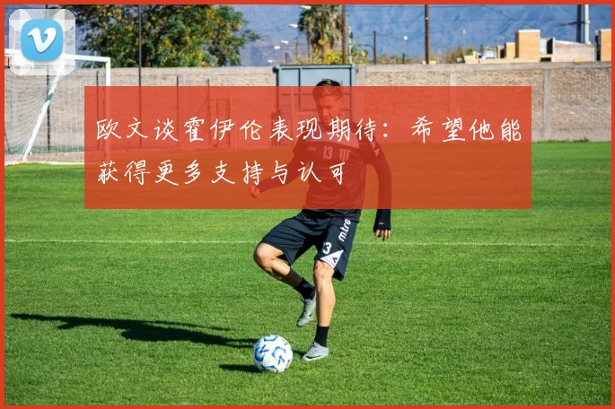 欧文谈霍伊伦表现期待：希望他能获得更多支持与认可