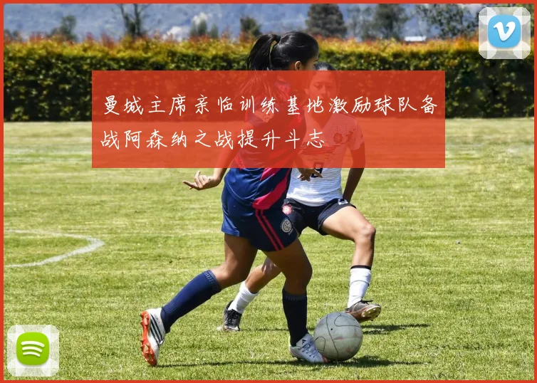 曼城主席亲临训练基地激励球队备战阿森纳之战提升斗志