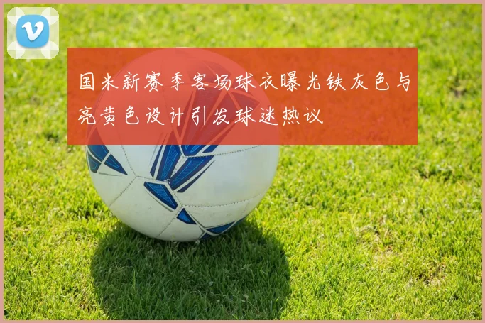 国米新赛季客场球衣曝光铁灰色与亮黄色设计引发球迷热议