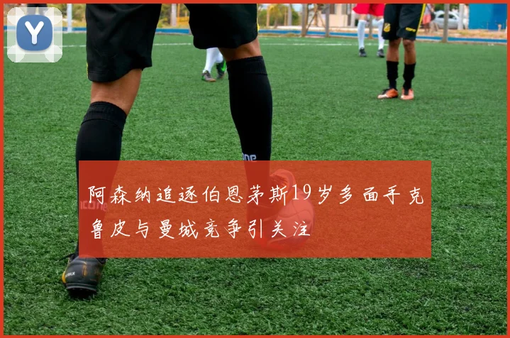 阿森纳追逐伯恩茅斯19岁多面手克鲁皮与曼城竞争引关注