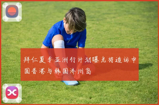 拜仁夏季亚洲行计划曝光将造访中国香港与韩国济州岛