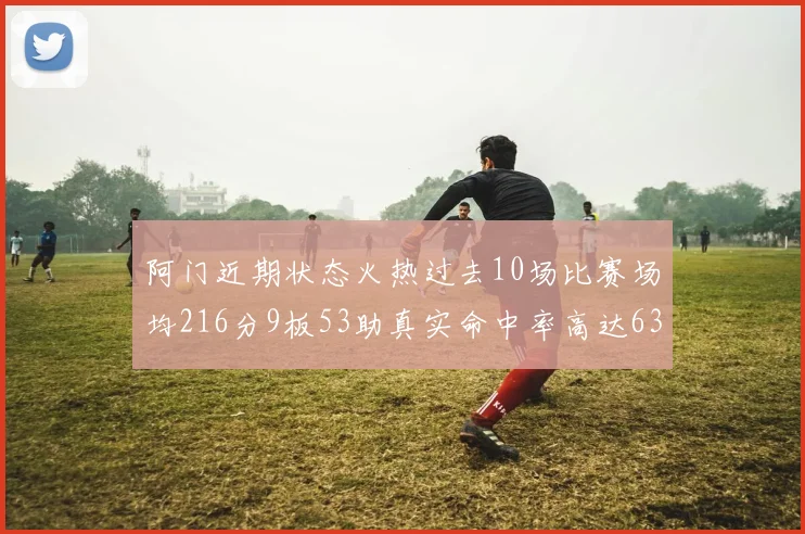 阿门近期状态火热过去10场比赛场均216分9板53助真实命中率高达634