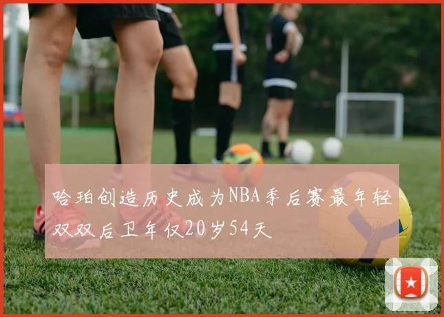 哈珀创造历史成为NBA季后赛最年轻双双后卫年仅20岁54天