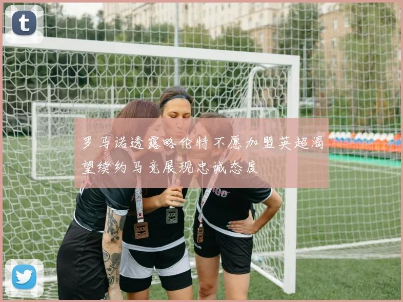 罗马诺透露略伦特不愿加盟英超渴望续约马竞展现忠诚态度