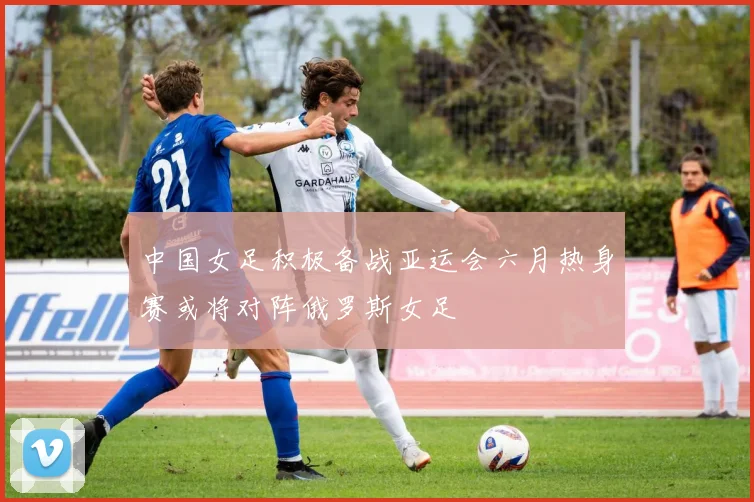 中国女足积极备战亚运会六月热身赛或将对阵俄罗斯女足