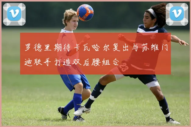 罗德里期待卡瓦哈尔复出与苏维门迪联手打造双后腰组合