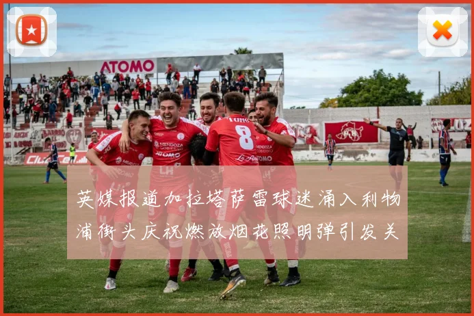 英媒报道加拉塔萨雷球迷涌入利物浦街头庆祝燃放烟花照明弹引发关注