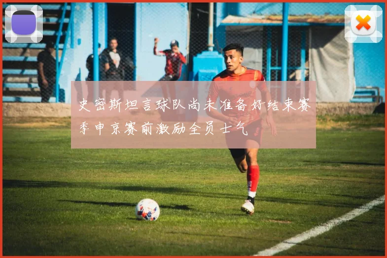 史密斯坦言球队尚未准备好结束赛季申京赛前激励全员士气