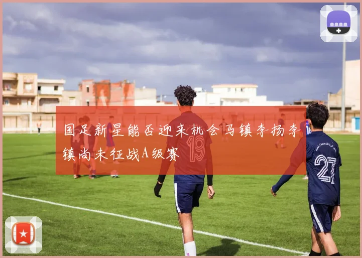 国足新星能否迎来机会马镇李扬李镇尚未征战A级赛