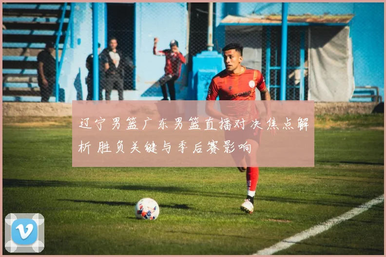 辽宁男篮广东男篮直播对决焦点解析 胜负关键与季后赛影响