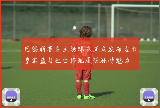 巴黎新赛季主场球衣正式发布古典皇家蓝与红白搭配展现独特魅力