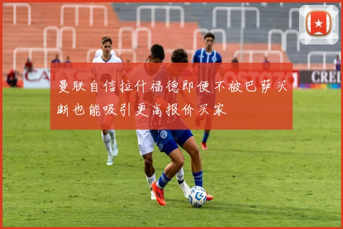 曼联自信拉什福德即便不被巴萨买断也能吸引更高报价买家