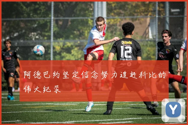 阿德巴约坚定信念努力追赶科比的伟大纪录