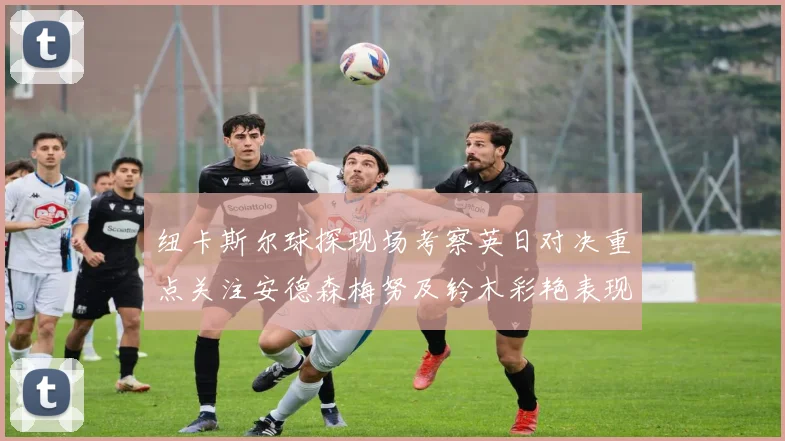 纽卡斯尔球探现场考察英日对决重点关注安德森梅努及铃木彩艳表现