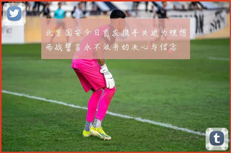北京国安今日首发携手共进为理想而战誓言永不放弃的决心与信念