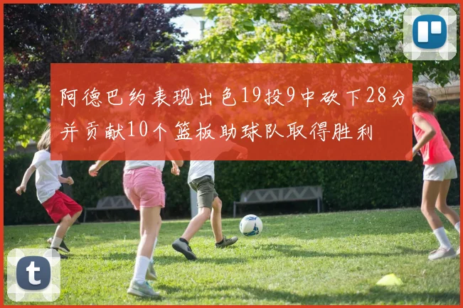 阿德巴约表现出色19投9中砍下28分并贡献10个篮板助球队取得胜利