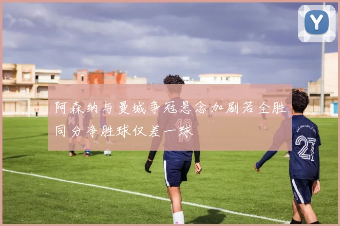 阿森纳与曼城争冠悬念加剧若全胜同分净胜球仅差一球