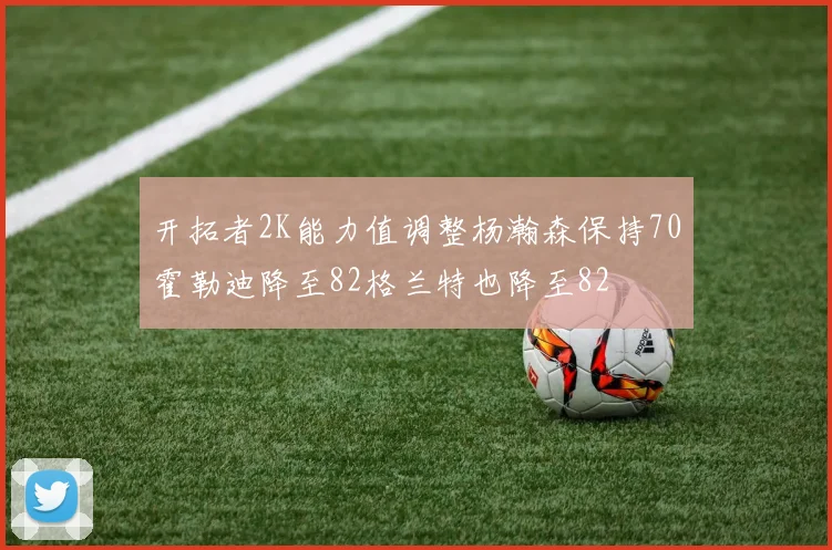 开拓者2K能力值调整杨瀚森保持70霍勒迪降至82格兰特也降至82