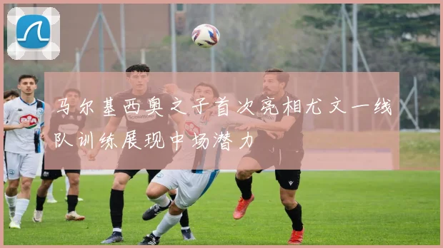 马尔基西奥之子首次亮相尤文一线队训练展现中场潜力