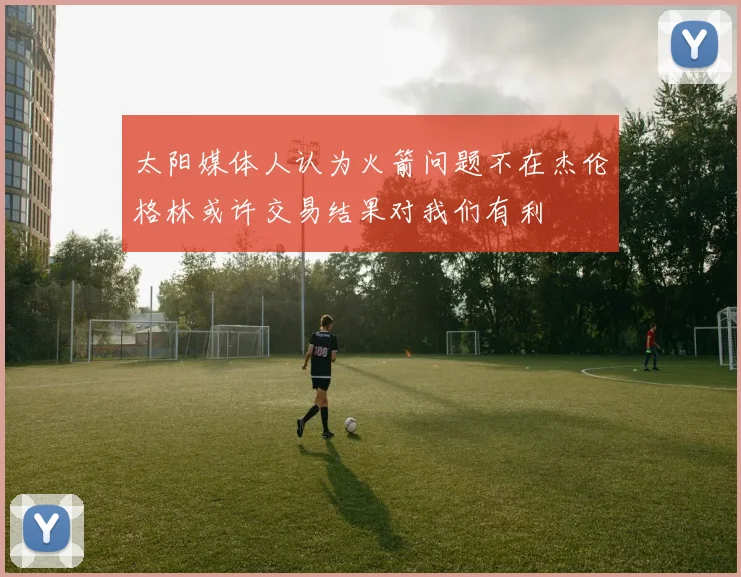太阳媒体人认为火箭问题不在杰伦格林或许交易结果对我们有利