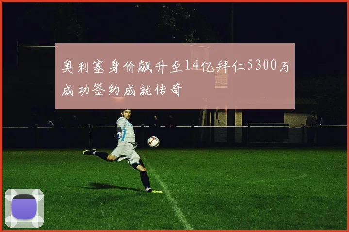 奥利塞身价飙升至14亿拜仁5300万成功签约成就传奇