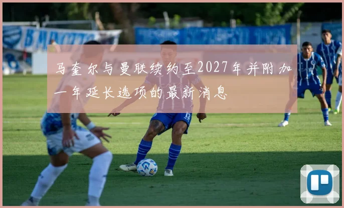 马奎尔与曼联续约至2027年并附加一年延长选项的最新消息