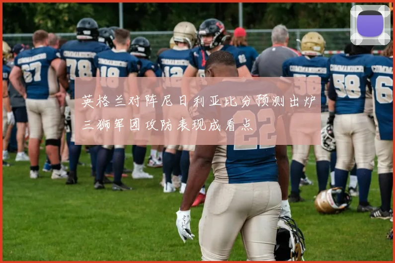 英格兰对阵尼日利亚比分预测出炉三狮军团攻防表现成看点