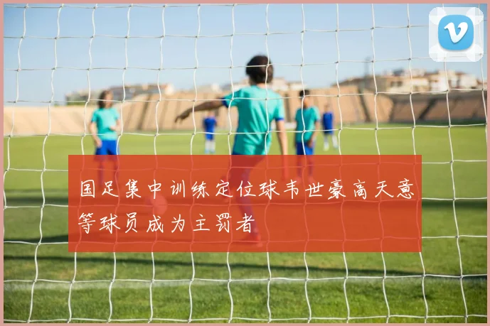 国足集中训练定位球韦世豪高天意等球员成为主罚者