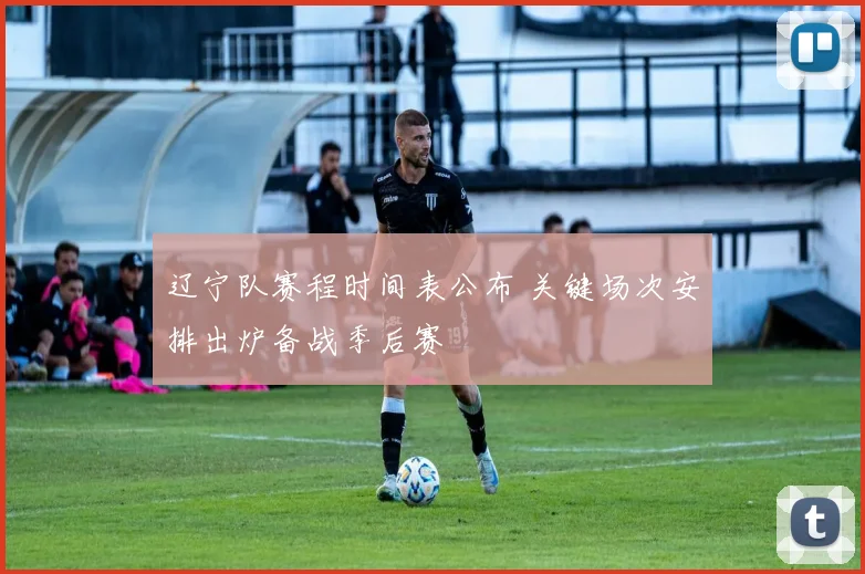 辽宁队赛程时间表公布 关键场次安排出炉备战季后赛