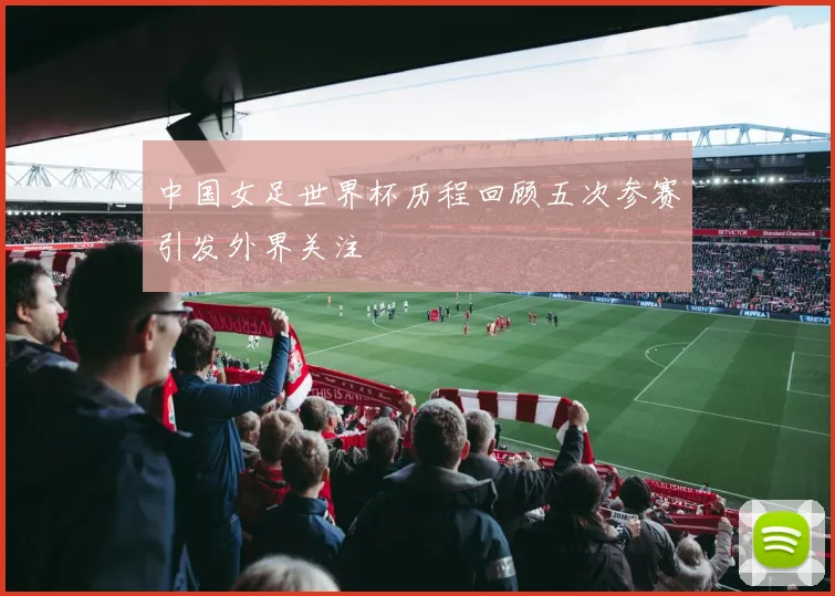 中国女足世界杯历程回顾五次参赛引发外界关注
