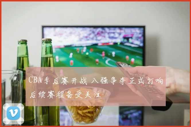 CBA季后赛开战 八强争夺正式打响后续赛程备受关注