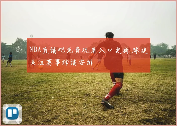 NBA直播吧免费观看入口更新 球迷关注赛事转播安排