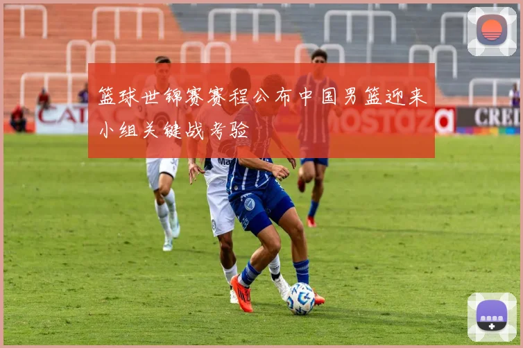 篮球世锦赛赛程公布中国男篮迎来小组关键战考验