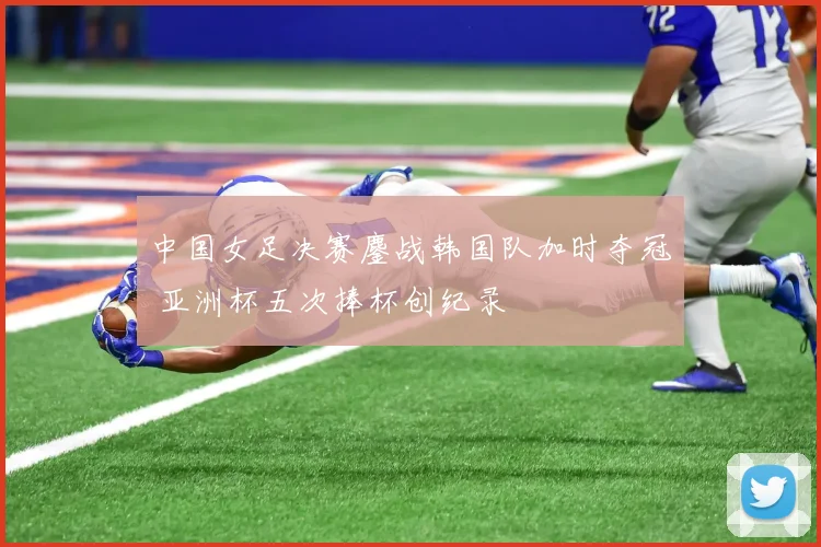 中国女足决赛鏖战韩国队加时夺冠 亚洲杯五次捧杯创纪录
