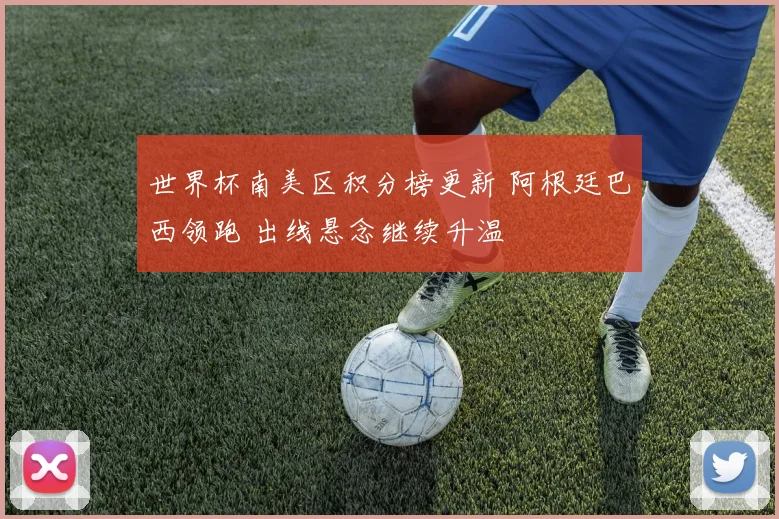世界杯南美区积分榜更新 阿根廷巴西领跑 出线悬念继续升温