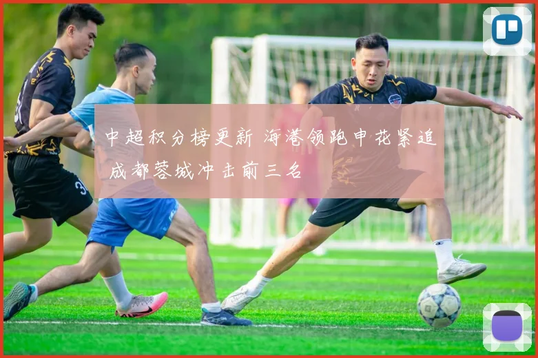 中超积分榜更新 海港领跑申花紧追 成都蓉城冲击前三名