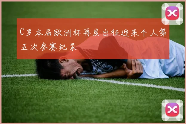 C罗本届欧洲杯再度出征迎来个人第五次参赛纪录
