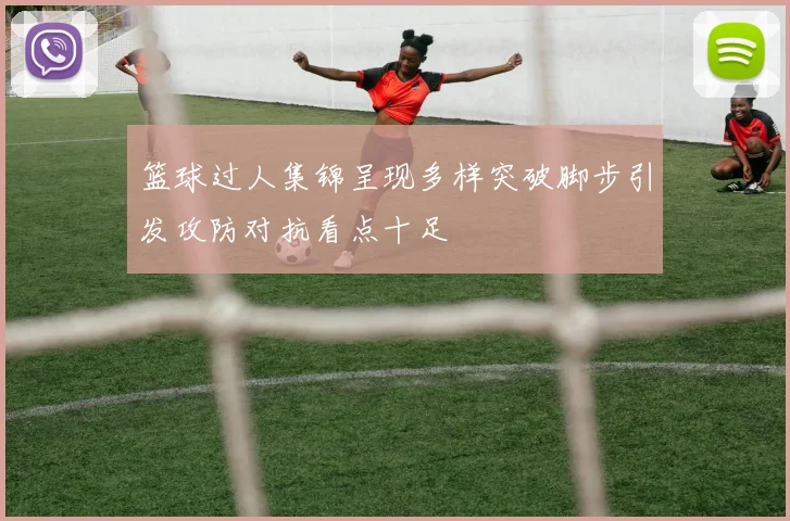 篮球过人集锦呈现多样突破脚步引发攻防对抗看点十足