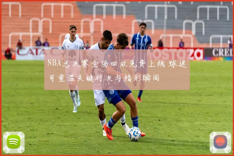 NBA总决赛全场回放免费上线 球迷可重温关键对决与精彩瞬间