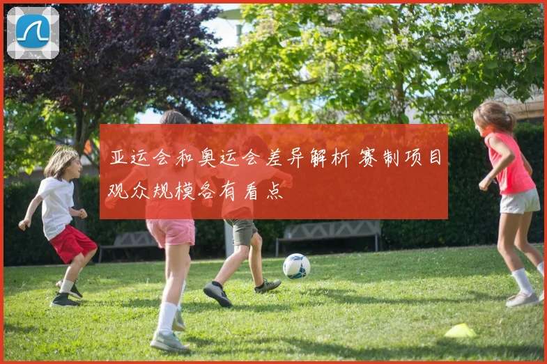 亚运会和奥运会差异解析 赛制项目观众规模各有看点